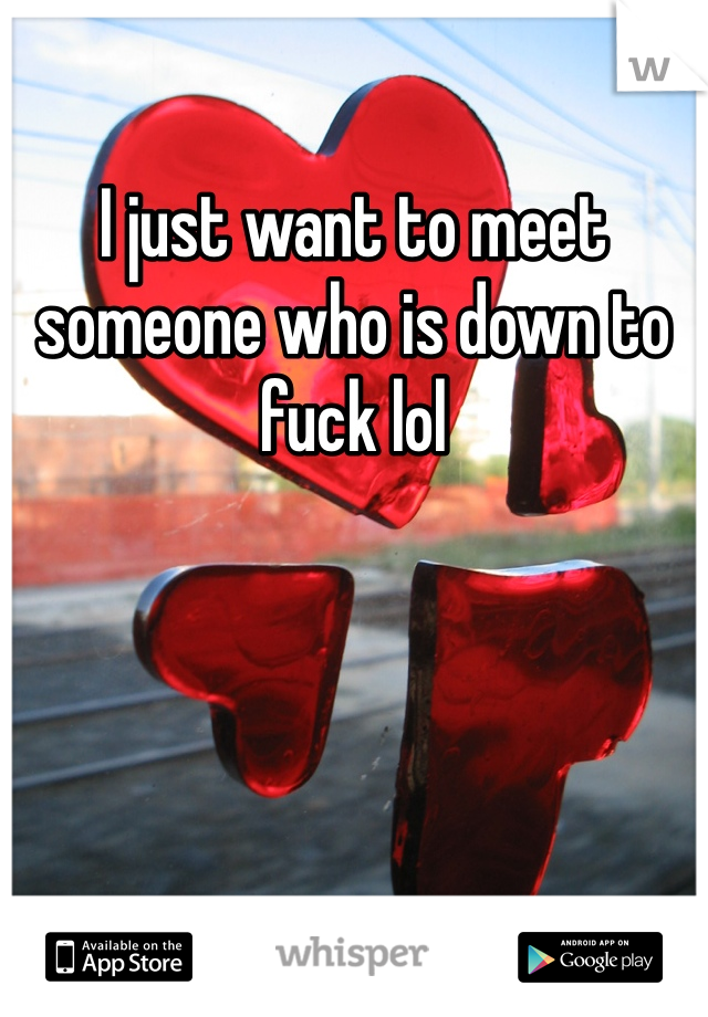 I just want to meet someone who is down to fuck lol