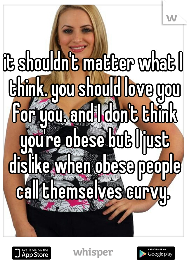 it shouldn't matter what I think. you should love you for you. and I don't think you're obese but I just dislike when obese people call themselves curvy. 