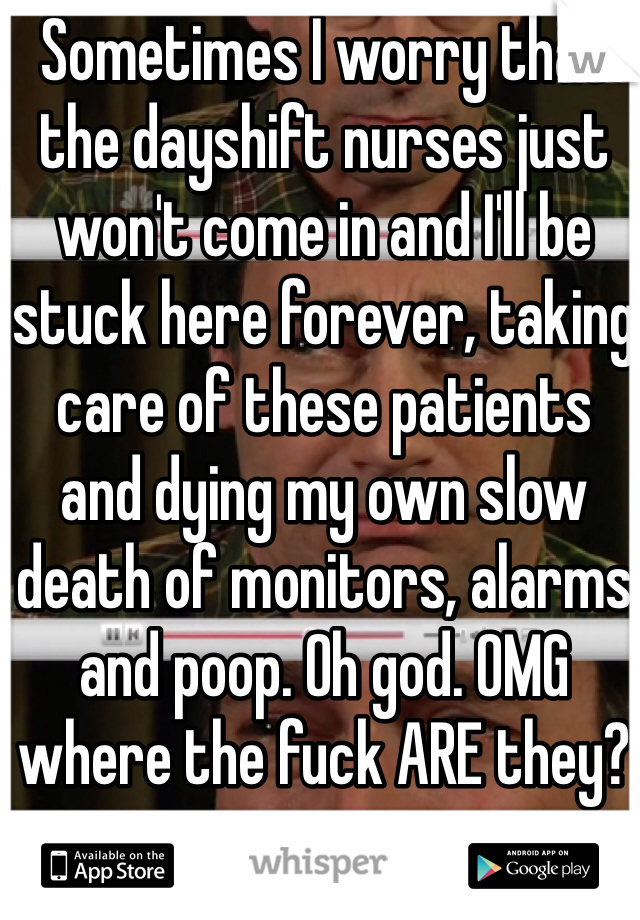 Sometimes I worry that the dayshift nurses just won't come in and I'll be stuck here forever, taking care of these patients 
and dying my own slow death of monitors, alarms and poop. Oh god. OMG where the fuck ARE they?