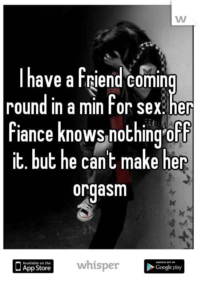 I have a friend coming round in a min for sex. her fiance knows nothing off it. but he can't make her orgasm