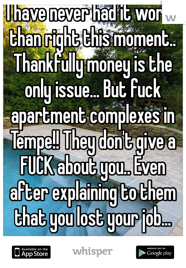 I have never had it worse than right this moment.. Thankfully money is the only issue... But fuck apartment complexes in Tempe!! They don't give a FUCK about you.. Even after explaining to them that you lost your job... 