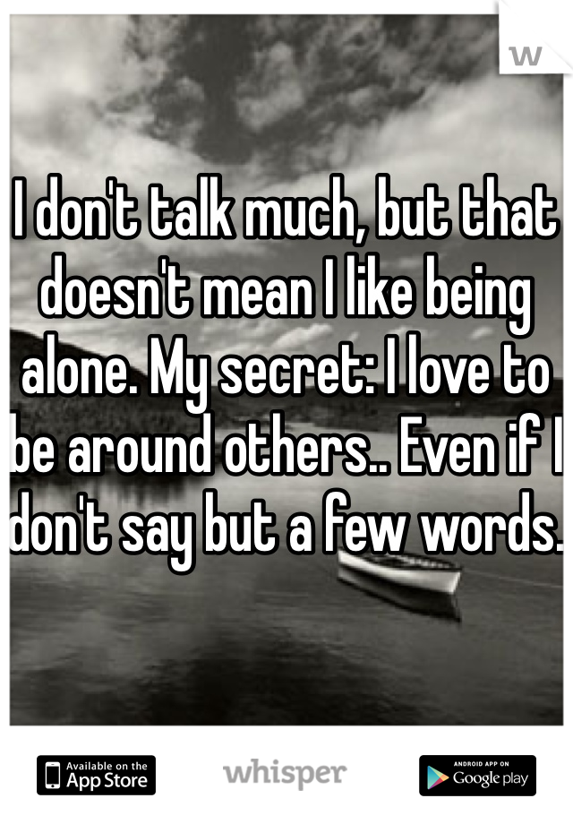 I don't talk much, but that doesn't mean I like being alone. My secret: I love to be around others.. Even if I don't say but a few words. 