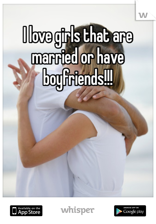 I love girls that are married or have boyfriends!!!