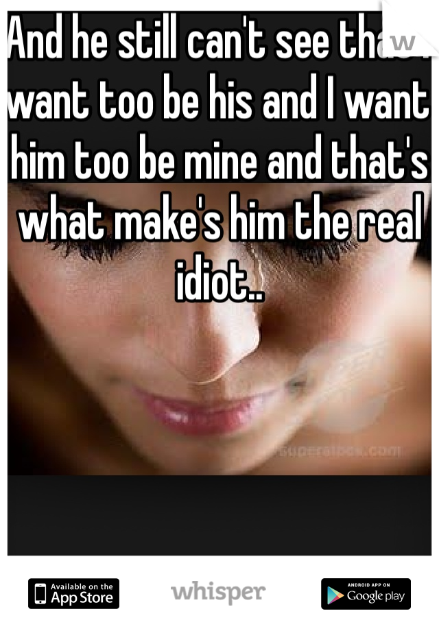 And he still can't see that I want too be his and I want him too be mine and that's what make's him the real idiot..