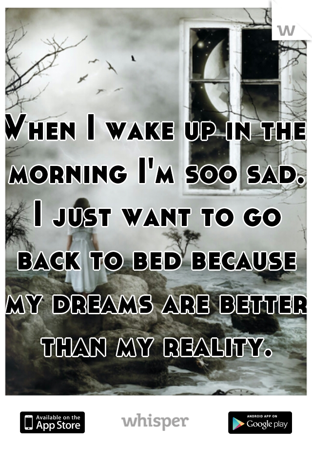 When I wake up in the morning I'm soo sad. I just want to go back to bed because my dreams are better than my reality.