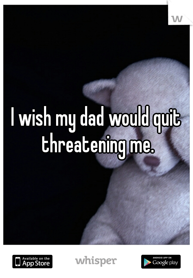 I wish my dad would quit threatening me.