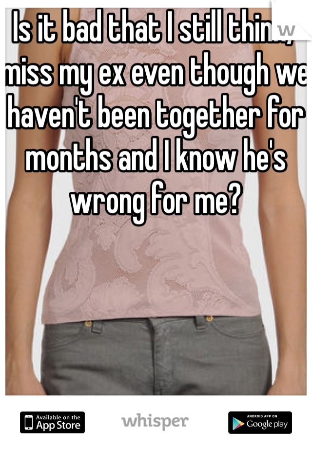 Is it bad that I still think/miss my ex even though we haven't been together for months and I know he's wrong for me?