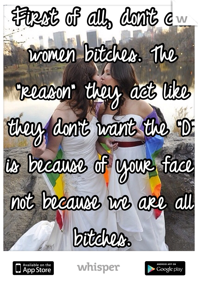 First of all, don't call women bitches. The "reason" they act like they don't want the "D" is because of your face, not because we are all bitches. 