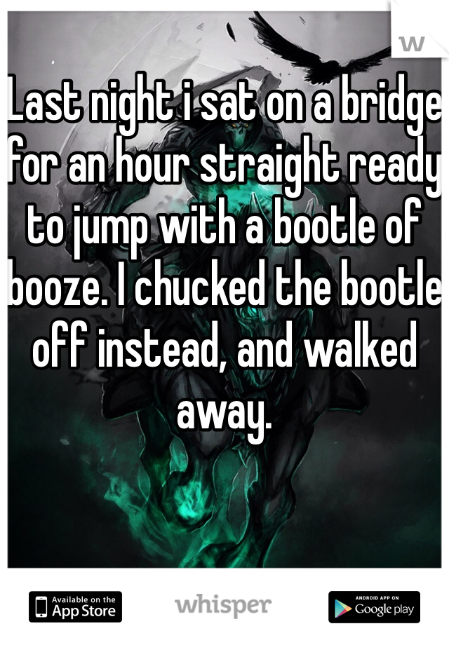 Last night i sat on a bridge for an hour straight ready to jump with a bootle of booze. I chucked the bootle off instead, and walked away. 