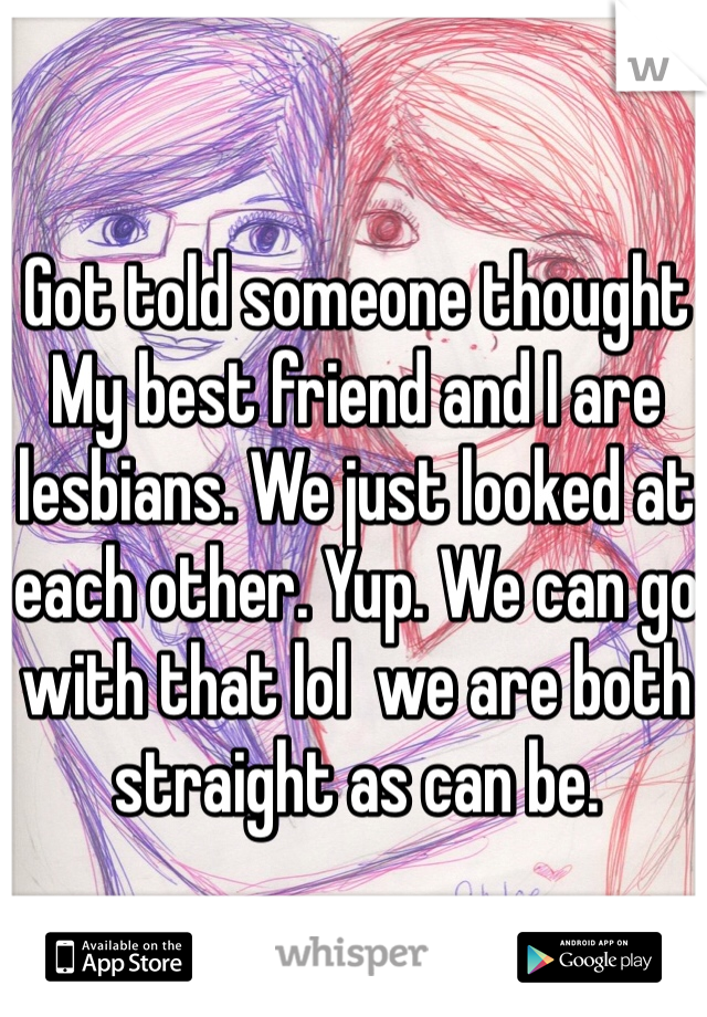 Got told someone thought My best friend and I are lesbians. We just looked at each other. Yup. We can go with that lol  we are both straight as can be. 