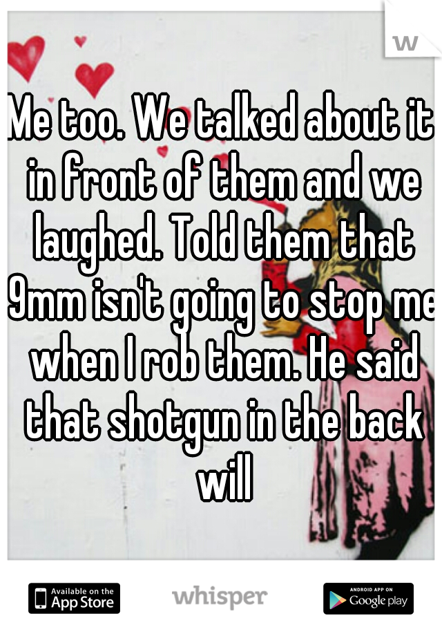 Me too. We talked about it in front of them and we laughed. Told them that 9mm isn't going to stop me when I rob them. He said that shotgun in the back will