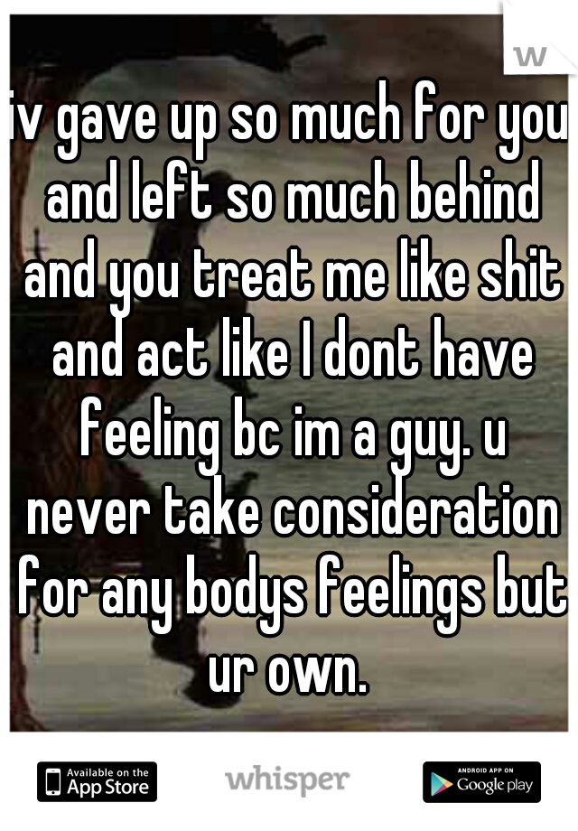 iv gave up so much for you and left so much behind and you treat me like shit and act like I dont have feeling bc im a guy. u never take consideration for any bodys feelings but ur own. 