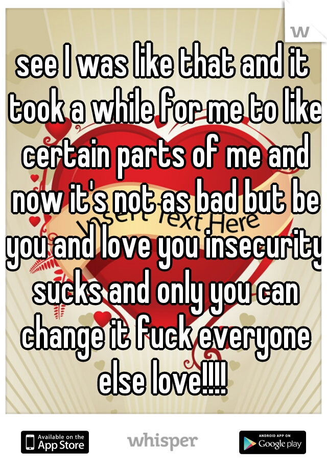 see I was like that and it took a while for me to like certain parts of me and now it's not as bad but be you and love you insecurity sucks and only you can change it fuck everyone else love!!!! 