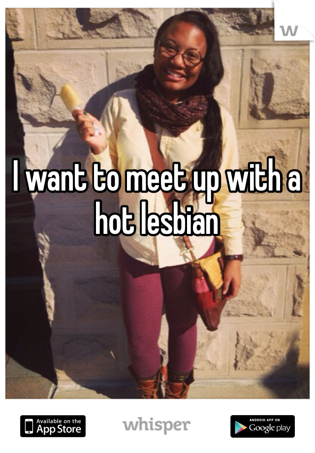 I want to meet up with a hot lesbian 