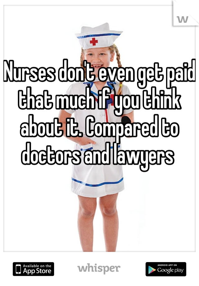 Nurses don't even get paid that much if you think about it. Compared to doctors and lawyers 