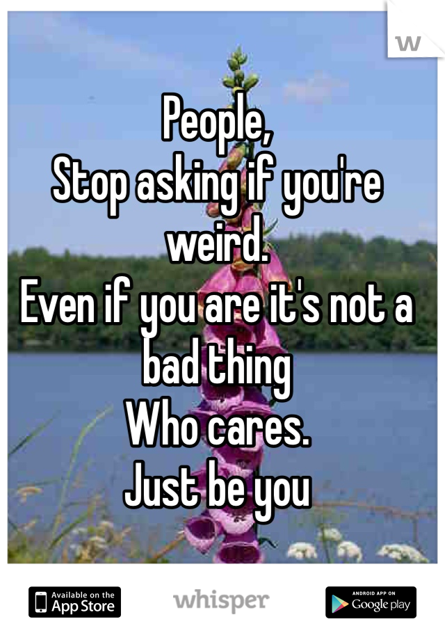 People,
Stop asking if you're weird.
Even if you are it's not a bad thing
Who cares. 
Just be you 