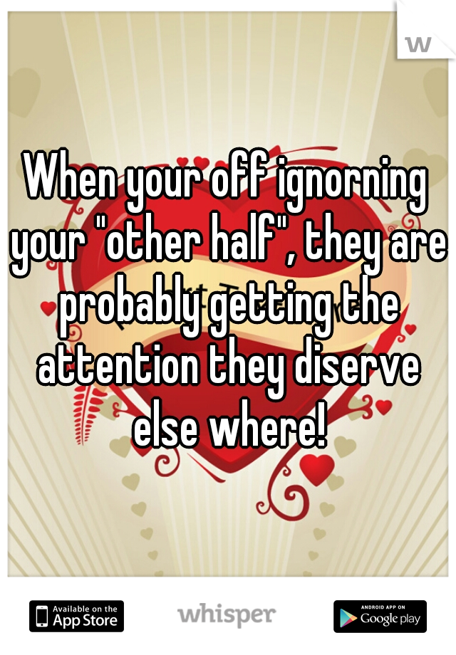 When your off ignorning your "other half", they are probably getting the attention they diserve else where!