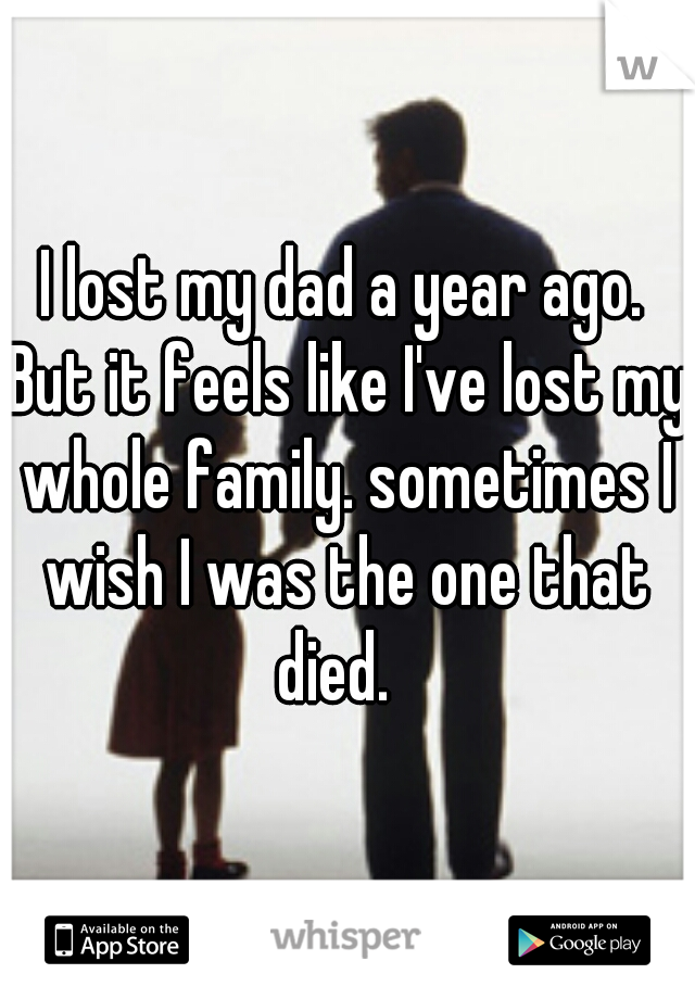 I lost my dad a year ago. But it feels like I've lost my whole family. sometimes I wish I was the one that died.  