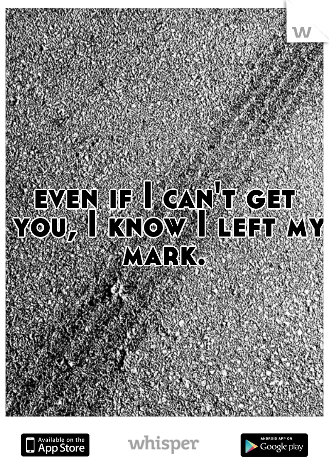 even if I can't get you, I know I left my mark. 