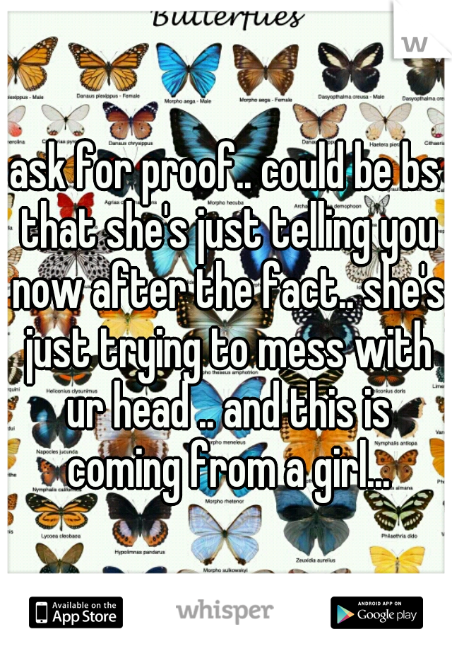 ask for proof.. could be bs that she's just telling you now after the fact.. she's just trying to mess with ur head .. and this is coming from a girl...