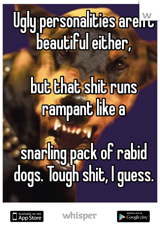 Ugly personalities aren't beautiful either, 

but that shit runs rampant like a 

snarling pack of rabid dogs. Tough shit, I guess.