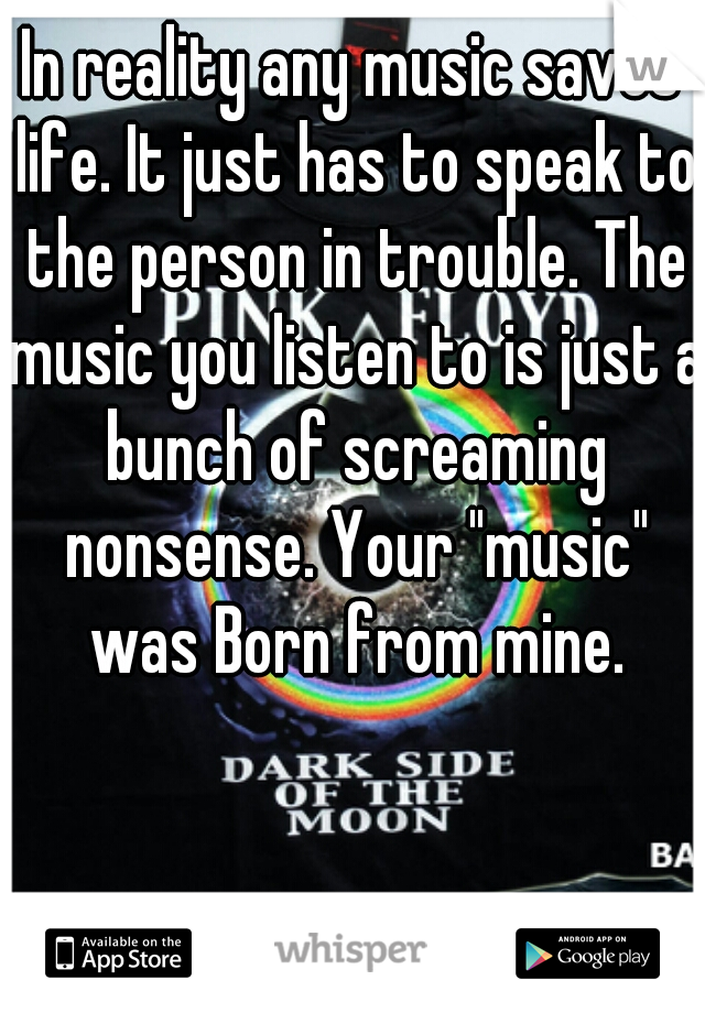 In reality any music saves life. It just has to speak to the person in trouble. The music you listen to is just a bunch of screaming nonsense. Your "music" was Born from mine.