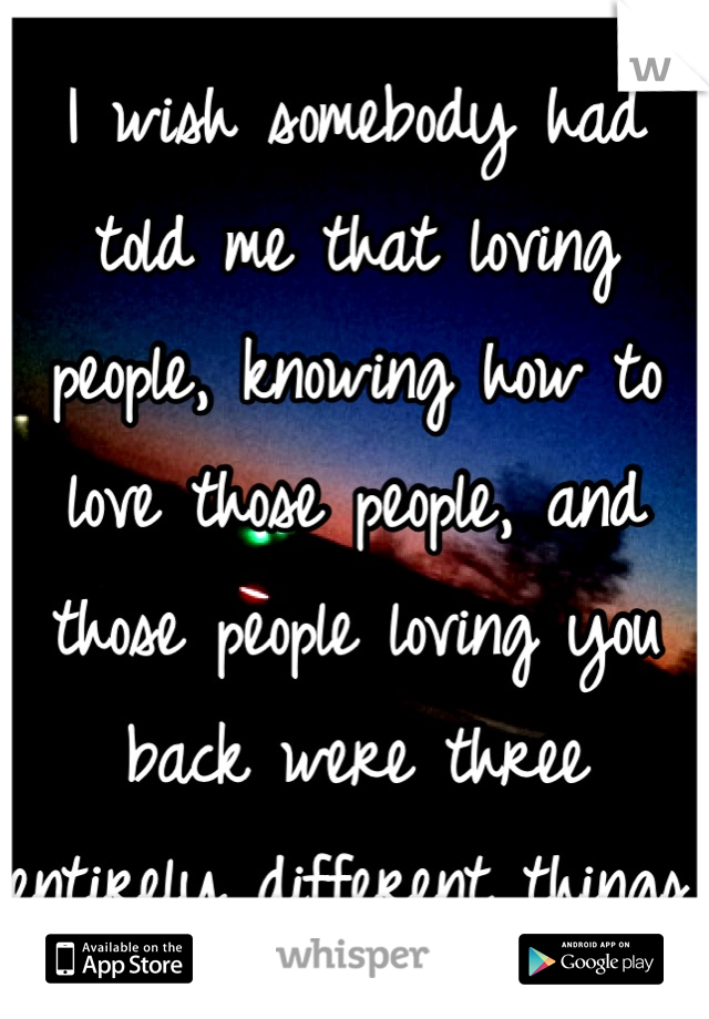 I wish somebody had told me that loving people, knowing how to love those people, and those people loving you back were three entirely different things.
