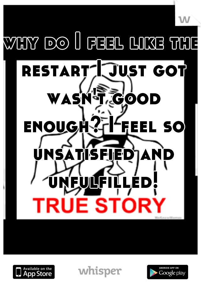 why do I feel like the restart I just got wasn't good enough? I feel so unsatisfied and unfulfilled! 