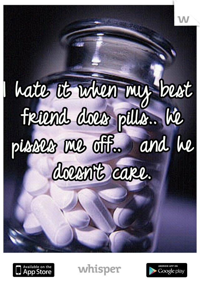 I hate it when my best friend does pills.. he pisses me off..  and he doesn't care.