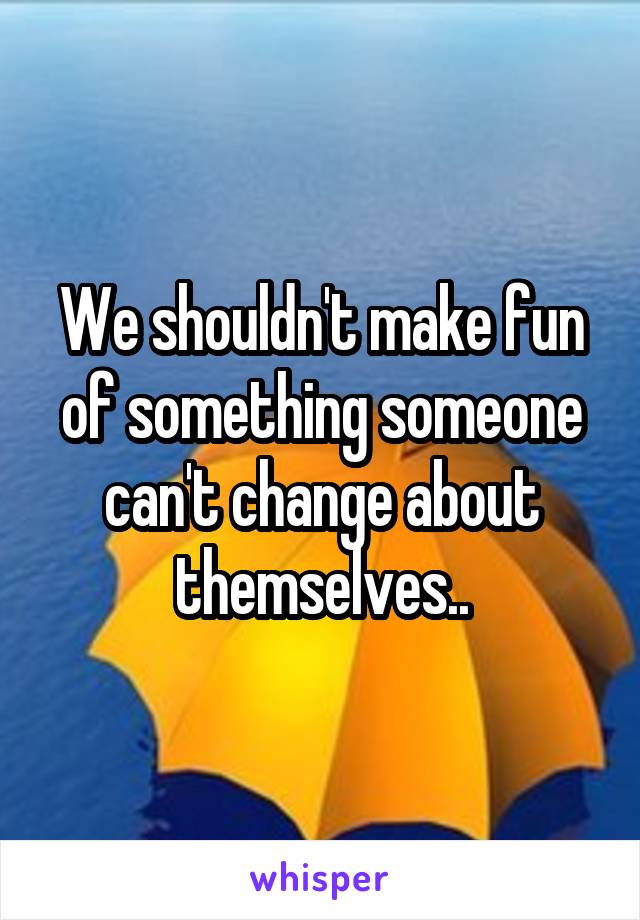 We shouldn't make fun of something someone can't change about themselves..