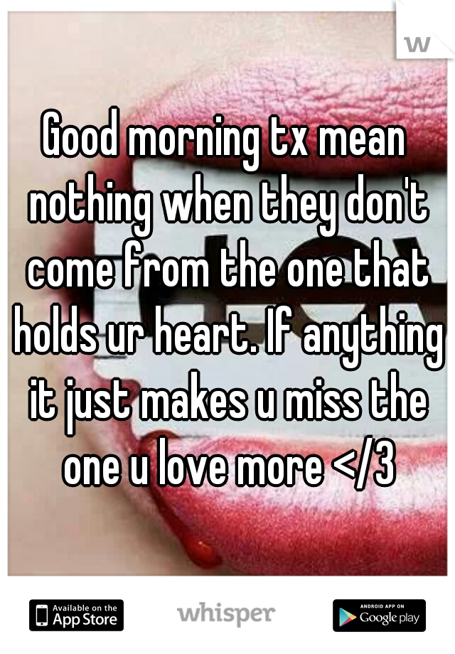 Good morning tx mean nothing when they don't come from the one that holds ur heart. If anything it just makes u miss the one u love more </3