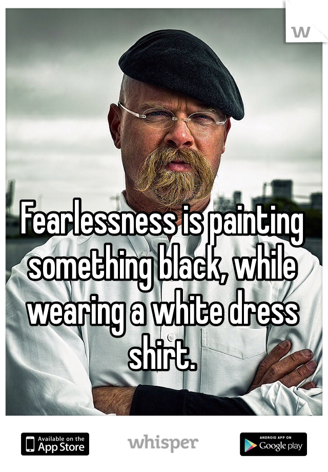 Fearlessness is painting something black, while wearing a white dress shirt.