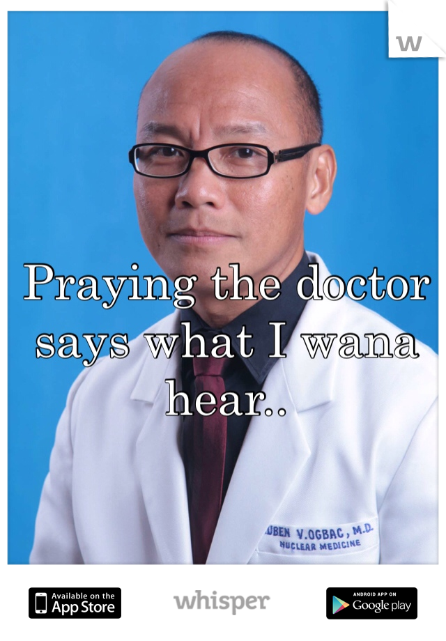 Praying the doctor says what I wana hear..