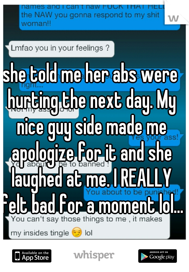 she told me her abs were hurting the next day. My nice guy side made me apologize for it and she laughed at me. I REALLY felt bad for a moment lol... 