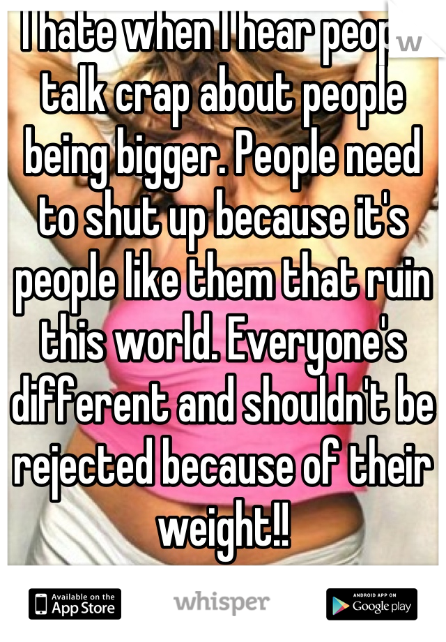 I hate when I hear people talk crap about people being bigger. People need to shut up because it's people like them that ruin this world. Everyone's different and shouldn't be rejected because of their weight!!