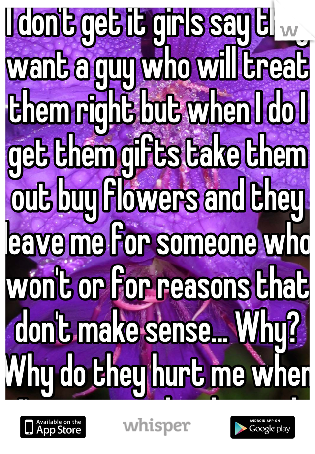 I don't get it girls say they want a guy who will treat them right but when I do I get them gifts take them out buy flowers and they leave me for someone who won't or for reasons that don't make sense... Why? Why do they hurt me when I'm trying to be the good guy here?