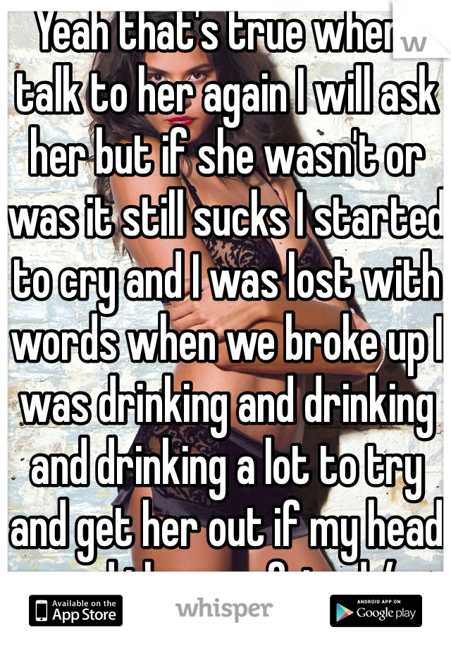 Yeah that's true when I talk to her again I will ask her but if she wasn't or was it still sucks I started to cry and I was lost with words when we broke up I was drinking and drinking and drinking a lot to try and get her out if my head and then my friend / brother took my with him to a event that he was in and that made me slow down my drinking so I don't drink as much and I have a new gf and I'm happy with her and I'm trying to start a new life with her and start a family with her to but idk if I should tell her or not you know what should I do tell her or not