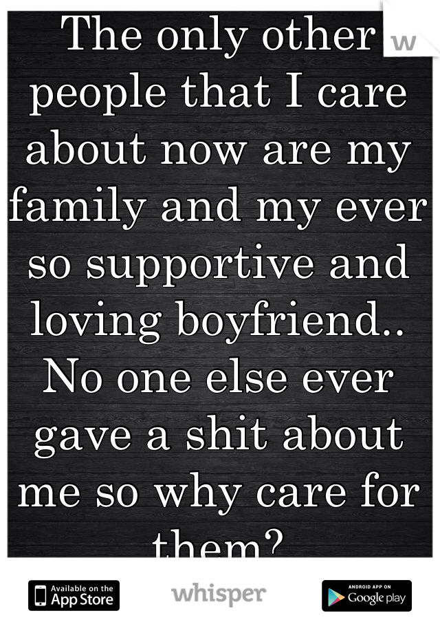 The only other people that I care about now are my family and my ever so supportive and loving boyfriend.. No one else ever gave a shit about me so why care for them?