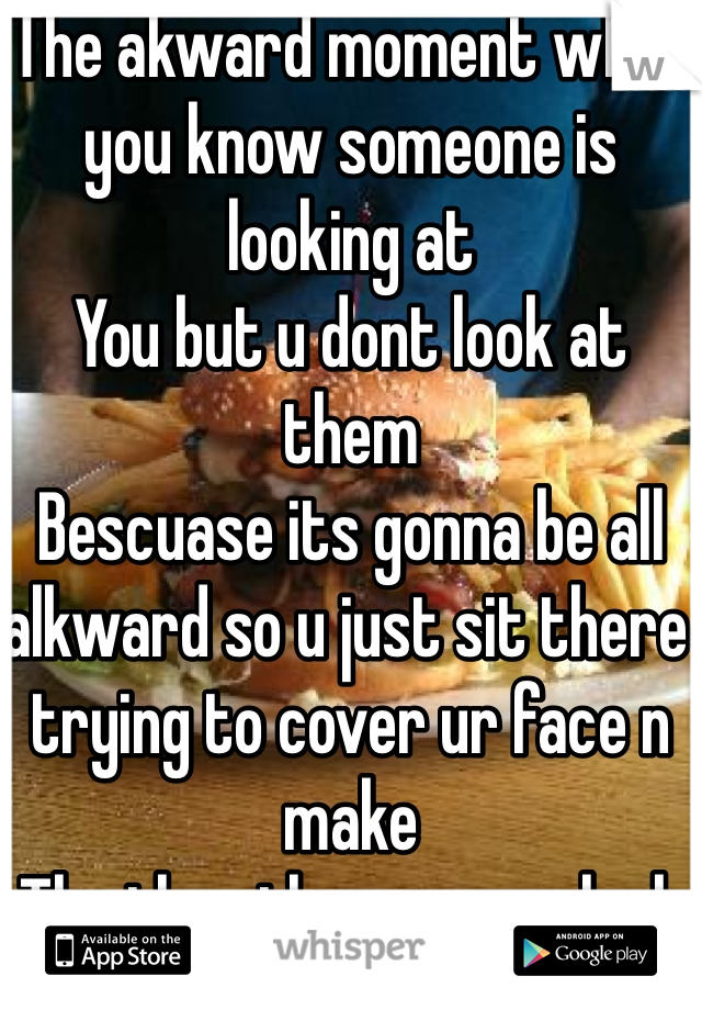 The akward moment when you know someone is looking at
You but u dont look at them
Bescuase its gonna be all alkward so u just sit there trying to cover ur face n make
The the other person look away