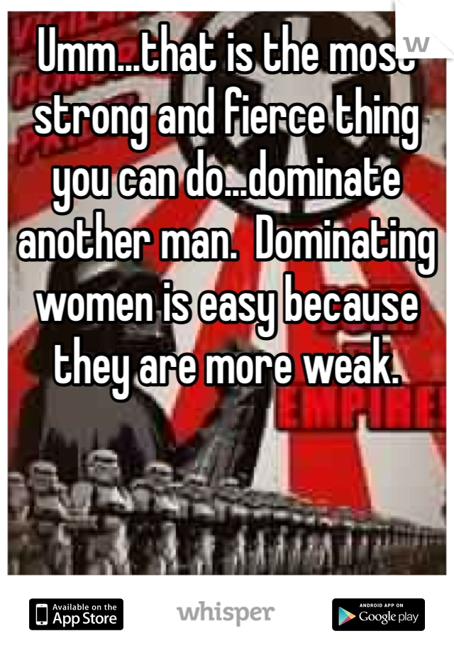 Umm...that is the most strong and fierce thing you can do...dominate another man.  Dominating women is easy because they are more weak.