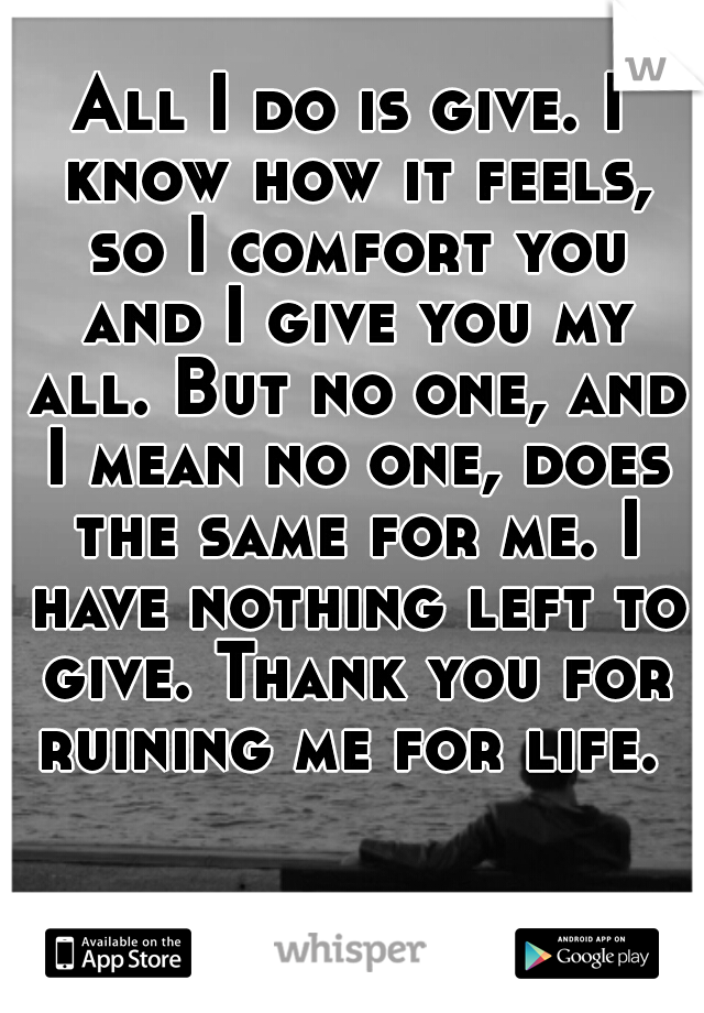 All I do is give. I know how it feels, so I comfort you and I give you my all. But no one, and I mean no one, does the same for me. I have nothing left to give. Thank you for ruining me for life. 