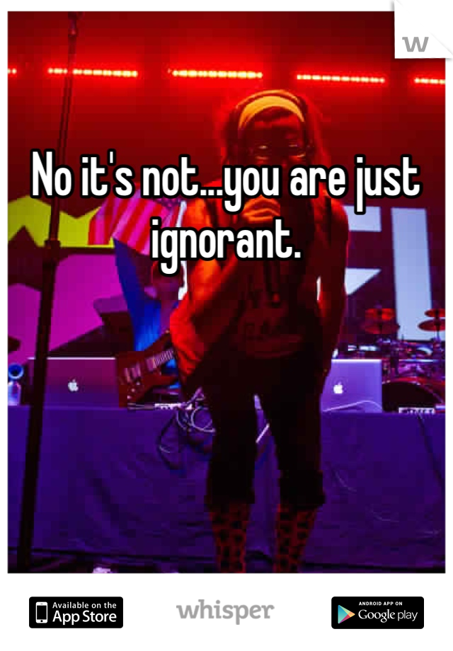 No it's not...you are just ignorant.