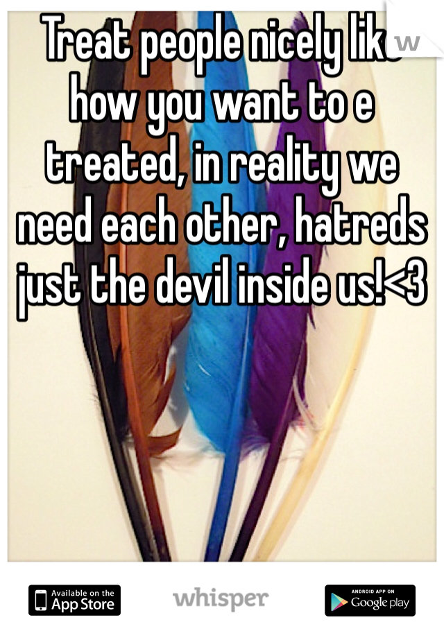 Treat people nicely like how you want to e treated, in reality we need each other, hatreds just the devil inside us!<3