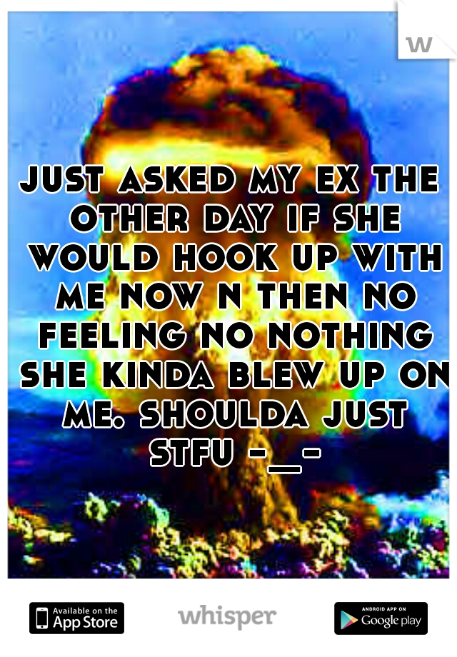 just asked my ex the other day if she would hook up with me now n then no feeling no nothing she kinda blew up on me. shoulda just stfu -_-