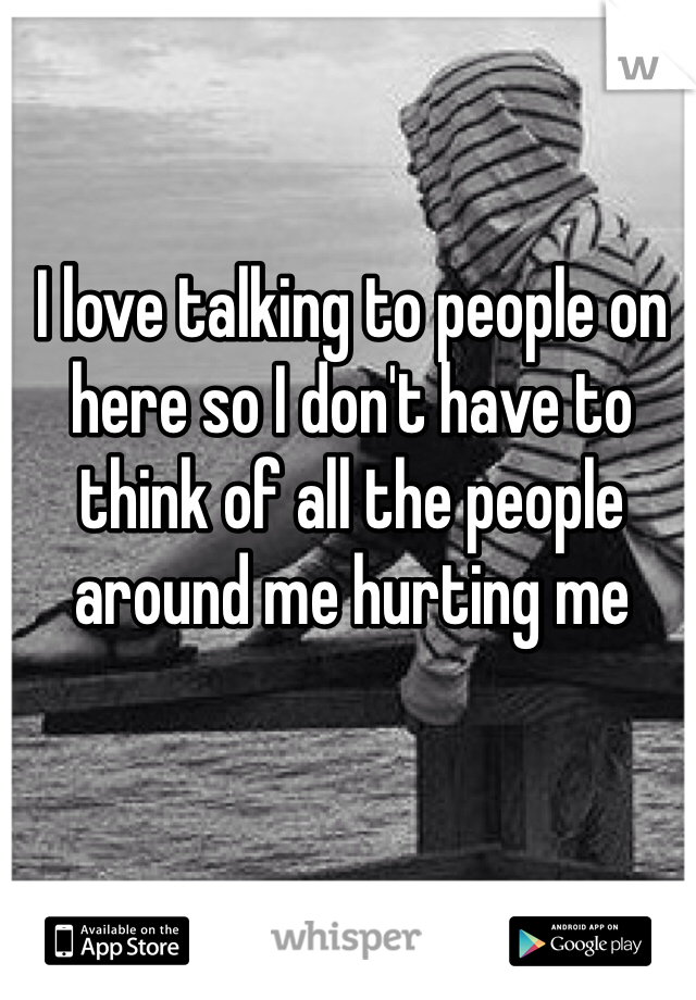 I love talking to people on here so I don't have to think of all the people around me hurting me