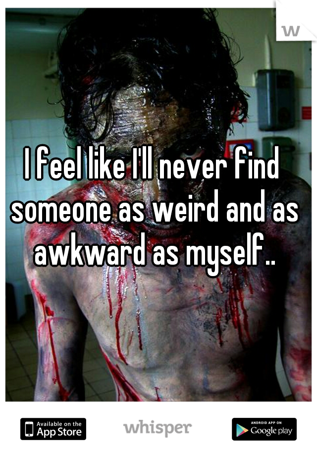 I feel like I'll never find someone as weird and as awkward as myself..