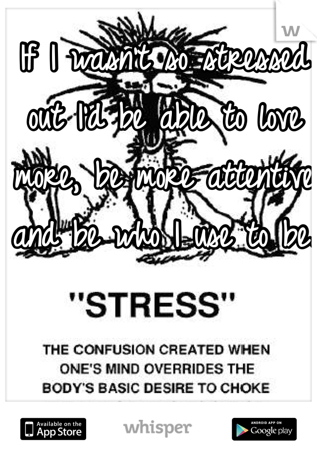 If I wasn't so stressed out I'd be able to love more, be more attentive and be who I use to be. 