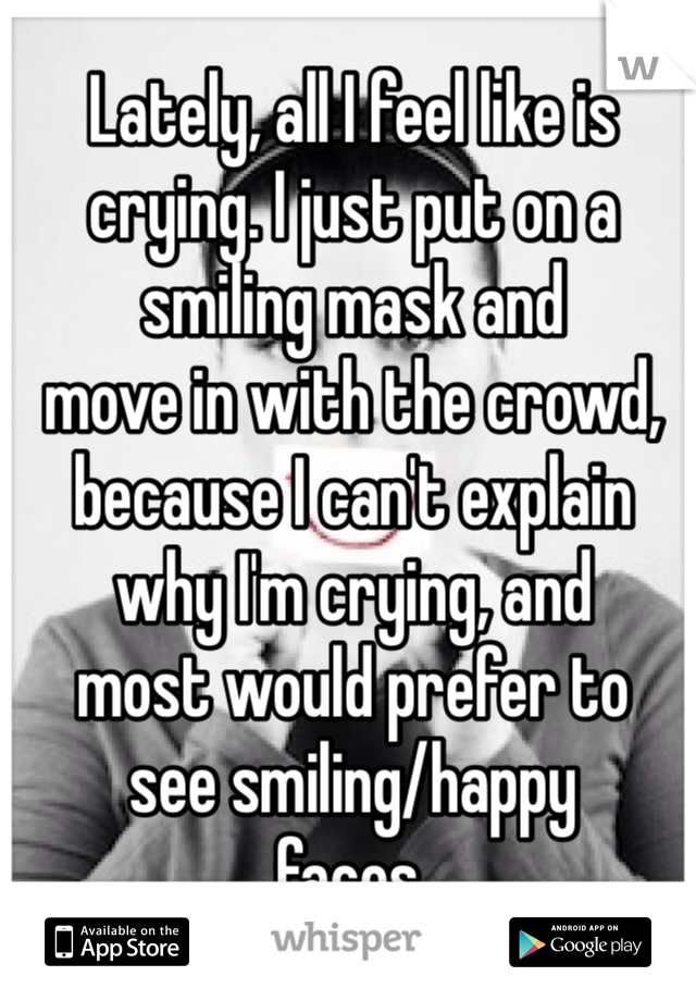 Lately, all I feel like is 
crying. I just put on a 
smiling mask and 
move in with the crowd, 
because I can't explain
why I'm crying, and 
most would prefer to 
see smiling/happy 
faces.