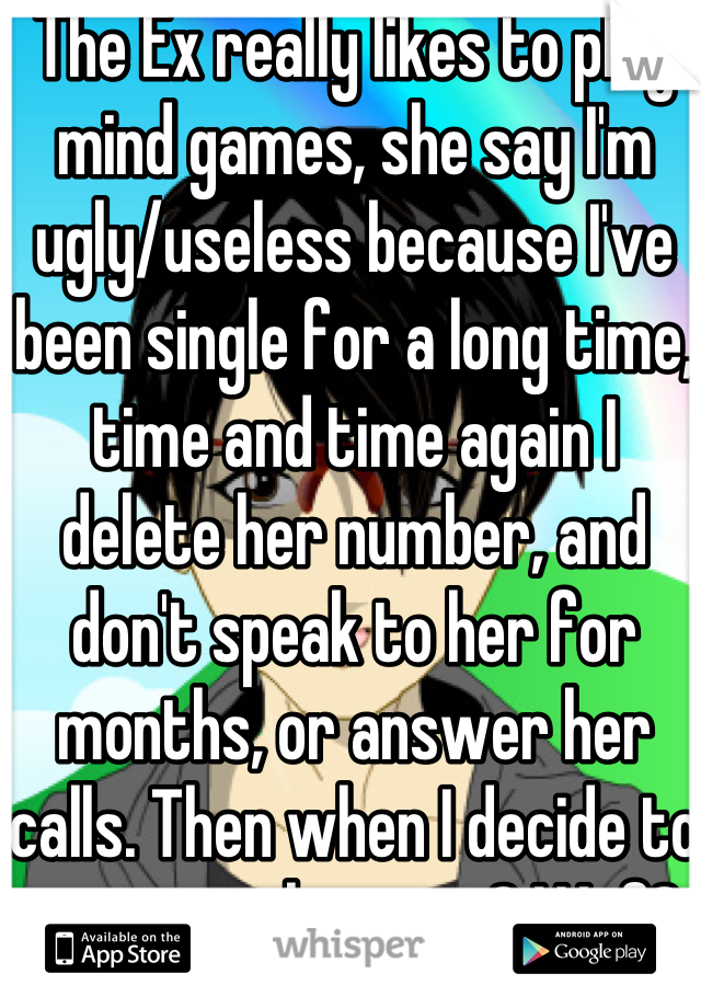 The Ex really likes to play mind games, she say I'm ugly/useless because I've been single for a long time, time and time again I delete her number, and don't speak to her for months, or answer her calls. Then when I decide to answer, she cries? Wtf?