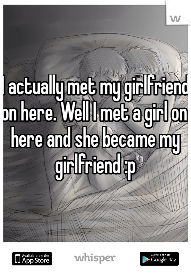 I actually met my girlfriend on here. Well I met a girl on here and she became my girlfriend :p 